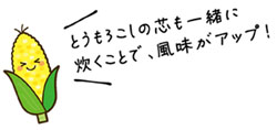 とうもろこしの芯も一緒に炊くことで、風味がアップ！